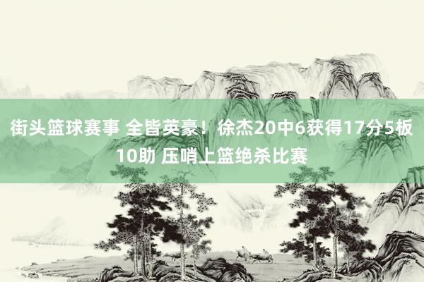 街头篮球赛事 全皆英豪！徐杰20中6获得17分5板10助 压哨上篮绝杀比赛