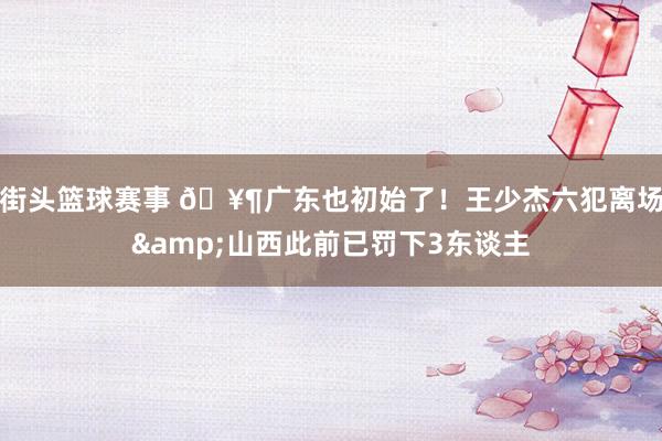 街头篮球赛事 🥶广东也初始了！王少杰六犯离场&山西此前已罚下3东谈主