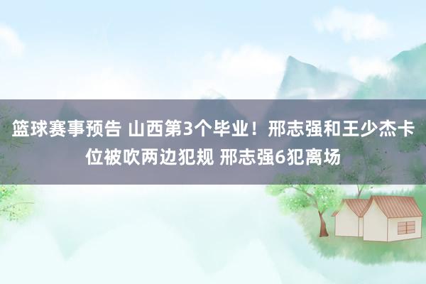 篮球赛事预告 山西第3个毕业！邢志强和王少杰卡位被吹两边犯规 邢志强6犯离场