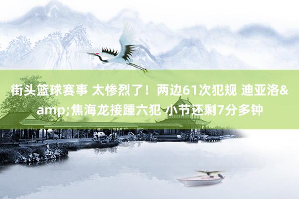 街头篮球赛事 太惨烈了！两边61次犯规 迪亚洛&焦海龙接踵六犯 小节还剩7分多钟