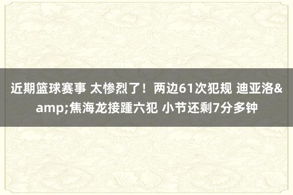 近期篮球赛事 太惨烈了！两边61次犯规 迪亚洛&焦海龙接踵六犯 小节还剩7分多钟