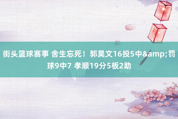 街头篮球赛事 舍生忘死！郭昊文16投5中&罚球9中7 孝顺19分5板2助