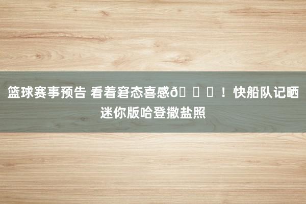 篮球赛事预告 看着窘态喜感😜！快船队记晒迷你版哈登撒盐照