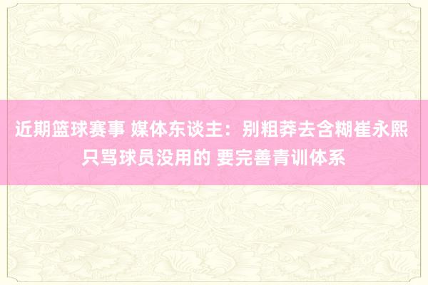 近期篮球赛事 媒体东谈主：别粗莽去含糊崔永熙 只骂球员没用的 要完善青训体系