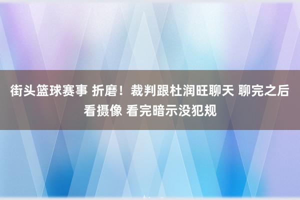 街头篮球赛事 折磨！裁判跟杜润旺聊天 聊完之后看摄像 看完暗示没犯规