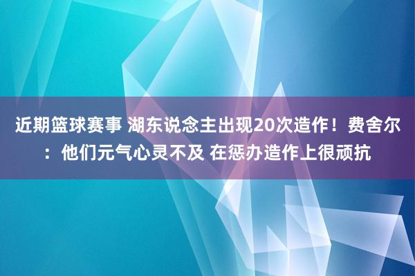 近期篮球赛事 湖东说念主出现20次造作！费舍尔：他们元气心灵不及 在惩办造作上很顽抗