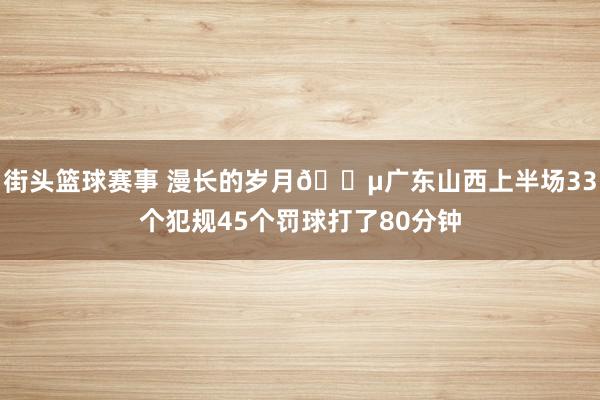 街头篮球赛事 漫长的岁月😵广东山西上半场33个犯规45个罚球打了80分钟