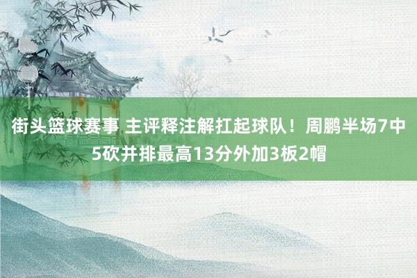 街头篮球赛事 主评释注解扛起球队！周鹏半场7中5砍并排最高13分外加3板2帽