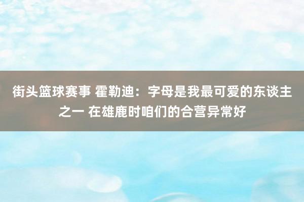 街头篮球赛事 霍勒迪：字母是我最可爱的东谈主之一 在雄鹿时咱们的合营异常好