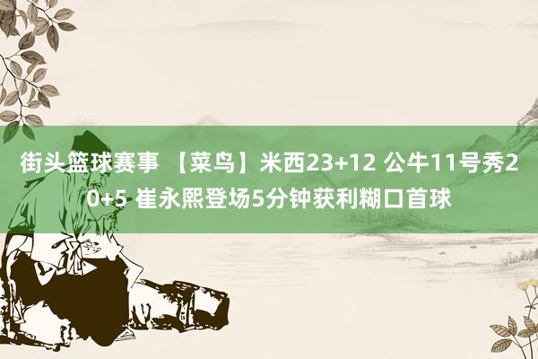 街头篮球赛事 【菜鸟】米西23+12 公牛11号秀20+5 崔永熙登场5分钟获利糊口首球