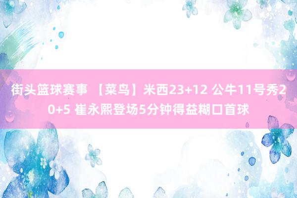 街头篮球赛事 【菜鸟】米西23+12 公牛11号秀20+5 崔永熙登场5分钟得益糊口首球