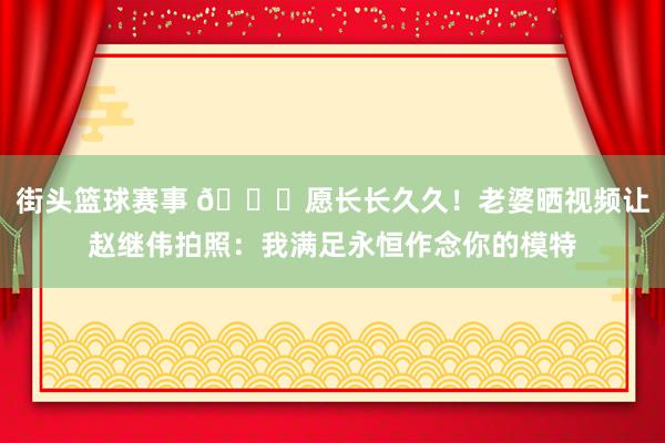 街头篮球赛事 😁愿长长久久！老婆晒视频让赵继伟拍照：我满足永恒作念你的模特