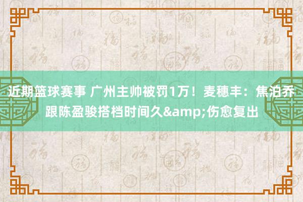 近期篮球赛事 广州主帅被罚1万！麦穗丰：焦泊乔跟陈盈骏搭档时间久&伤愈复出