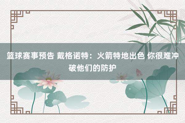 篮球赛事预告 戴格诺特：火箭特地出色 你很难冲破他们的防护