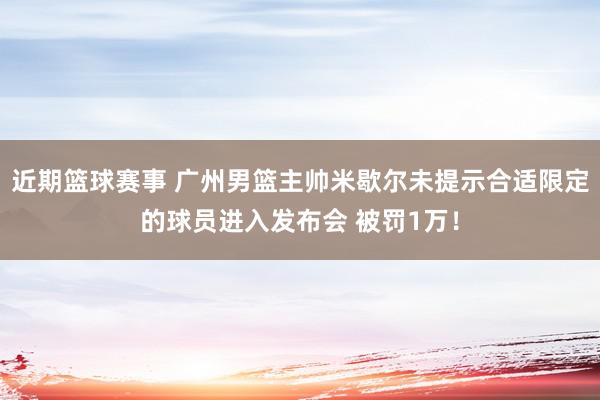 近期篮球赛事 广州男篮主帅米歇尔未提示合适限定的球员进入发布会 被罚1万！