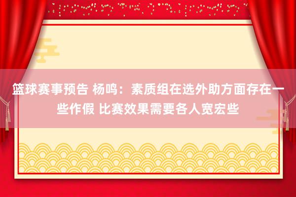 篮球赛事预告 杨鸣：素质组在选外助方面存在一些作假 比赛效果需要各人宽宏些