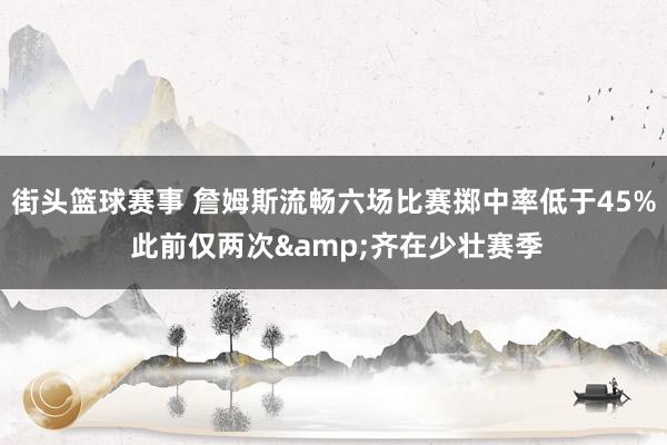 街头篮球赛事 詹姆斯流畅六场比赛掷中率低于45% 此前仅两次&齐在少壮赛季