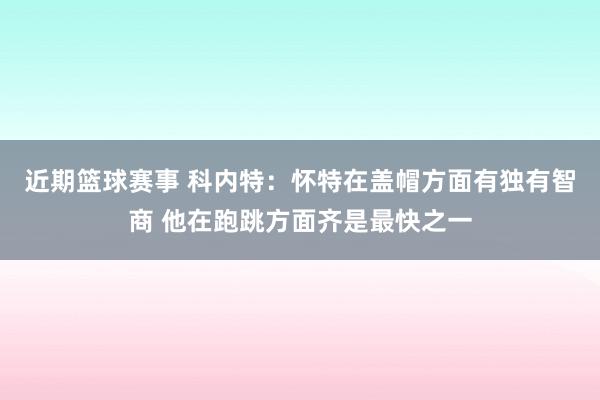 近期篮球赛事 科内特：怀特在盖帽方面有独有智商 他在跑跳方面齐是最快之一