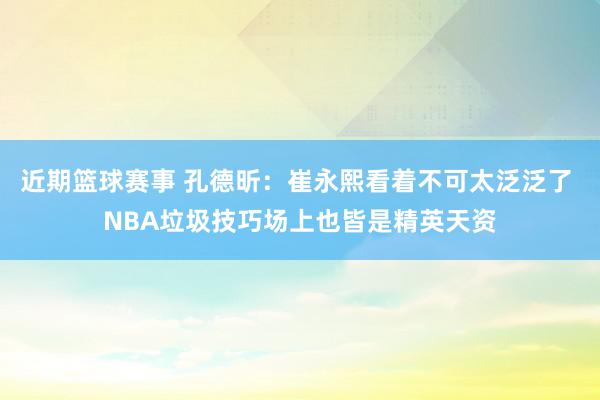 近期篮球赛事 孔德昕：崔永熙看着不可太泛泛了 NBA垃圾技巧场上也皆是精英天资