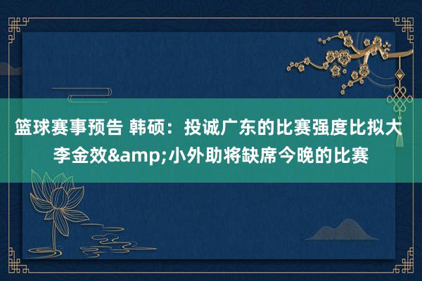 篮球赛事预告 韩硕：投诚广东的比赛强度比拟大 李金效&小外助将缺席今晚的比赛