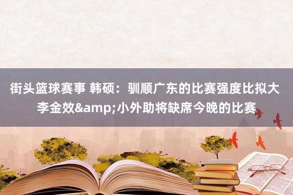 街头篮球赛事 韩硕：驯顺广东的比赛强度比拟大 李金效&小外助将缺席今晚的比赛