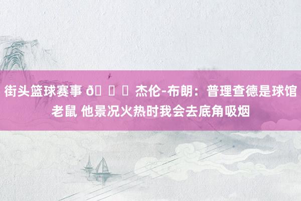 街头篮球赛事 😂杰伦-布朗：普理查德是球馆老鼠 他景况火热时我会去底角吸烟