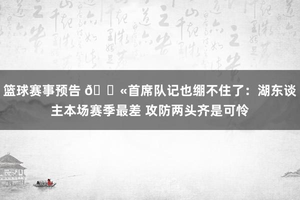 篮球赛事预告 😫首席队记也绷不住了：湖东谈主本场赛季最差 攻防两头齐是可怜