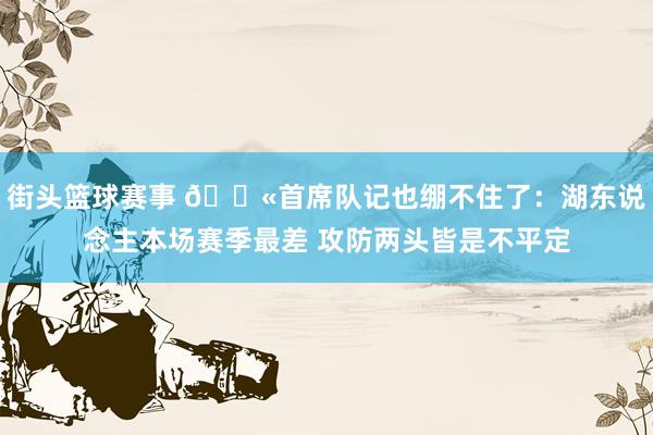 街头篮球赛事 😫首席队记也绷不住了：湖东说念主本场赛季最差 攻防两头皆是不平定